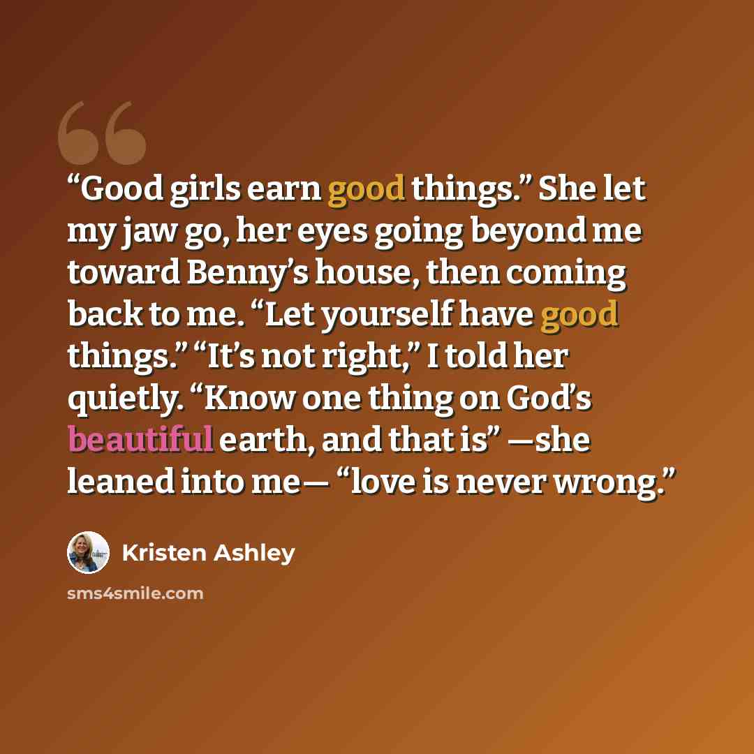 “Good girls earn good things.” She let my jaw go, her eyes going beyond me toward Benny’s house, then coming back to me. “Let yourself have good things.” “It’s not right,” I told her quietly. “Know one thing on God’s beautiful earth, and that is” —she leaned into me— “love is never wrong.” quote by Kristen Ashley
