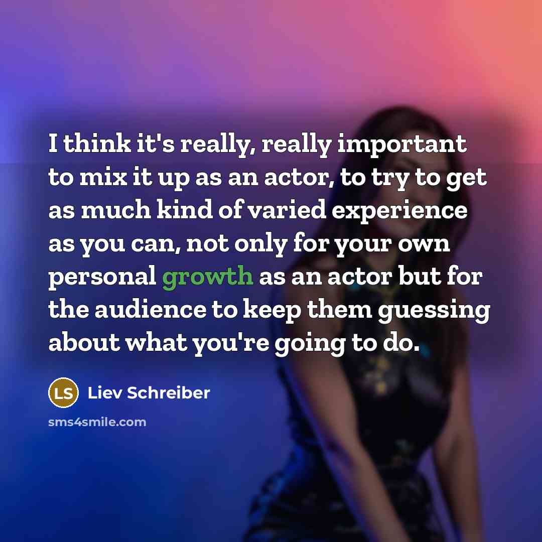 “I think it's really, really important to mix it up as an actor, to try to get as much kind of varied experience as you can, not only for your own personal growth as an actor but for the audience to keep them guessing about what you're going to do.” quote by Liev Schreiber