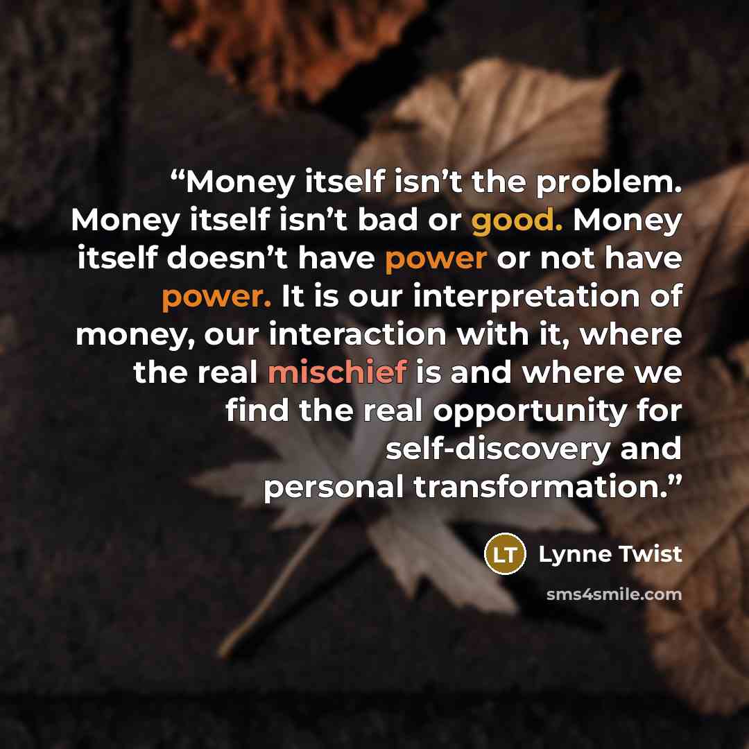 “Money itself isn’t the problem. Money itself isn’t bad or good. Money itself doesn’t have power or not have power. It is our interpretation of money, our interaction with it, where the real mischief is and where we find the real opportunity for self-discovery and personal transformation.” quote by Lynne Twist