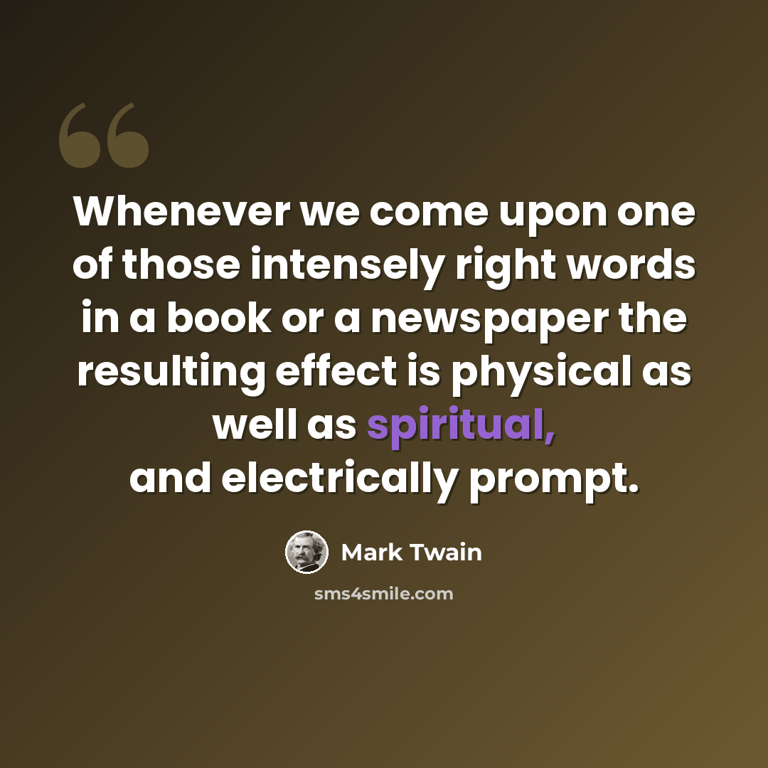 “Whenever we come upon one of those intensely right words in a book or a newspaper the resulting effect is physical as well as spiritual, and electrically prompt.” quote by Mark Twain