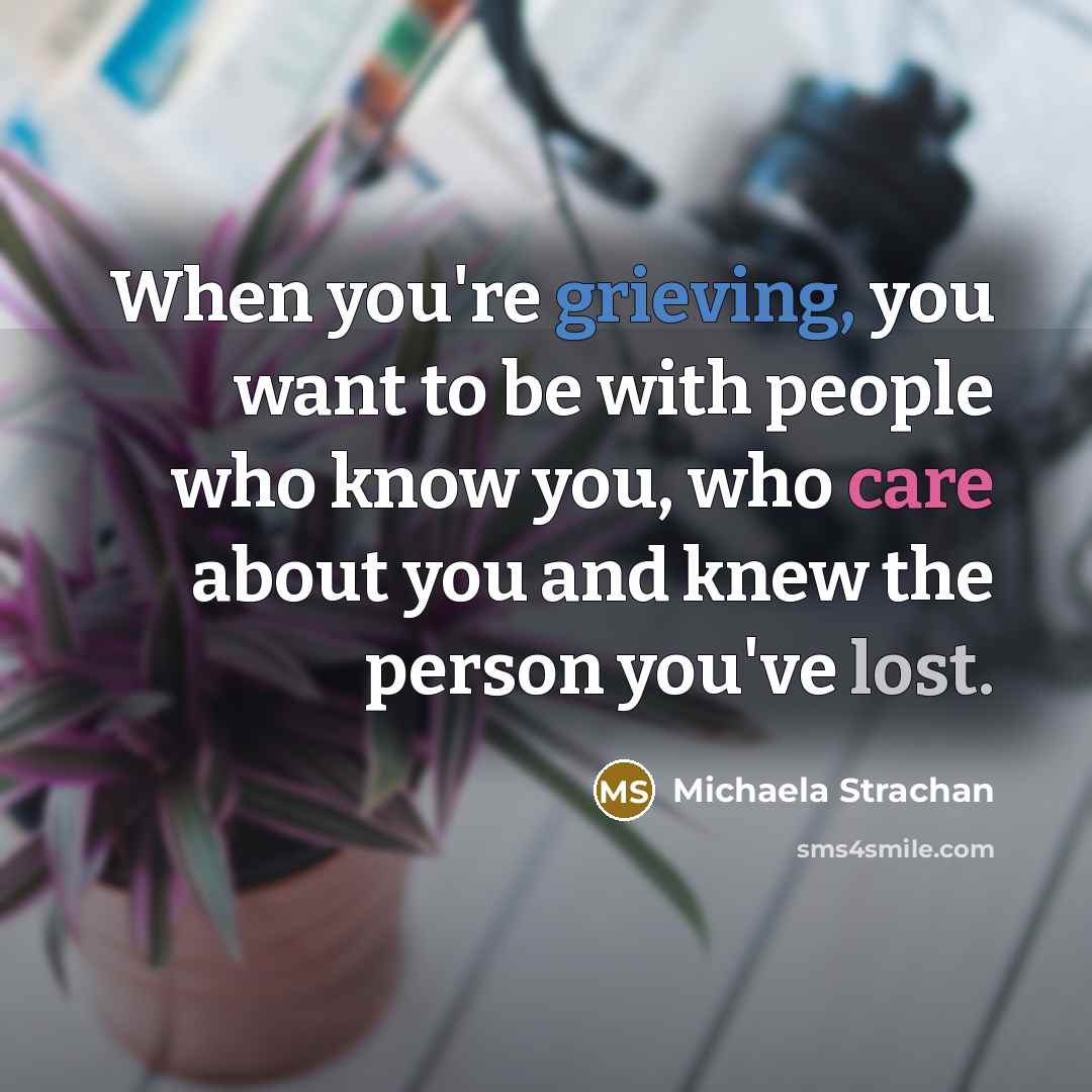 “When you're grieving, you want to be with people who know you, who care about you and knew the person you've lost.” quote by Michaela Strachan