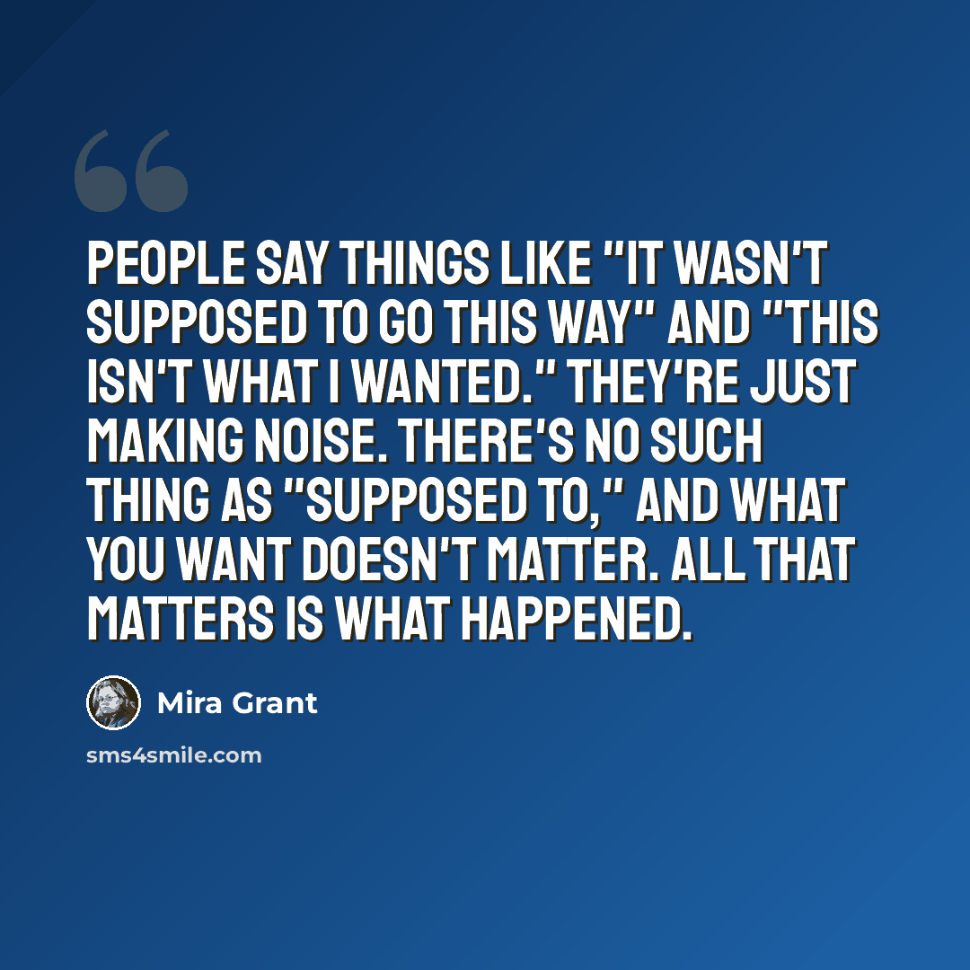 “People say things like "it wasn't supposed to go this way" and "this isn't what I wanted." They're just making noise. There's no such thing as "supposed to," and what you want doesn't matter. All that matters is what happened.” quote by Mira Grant