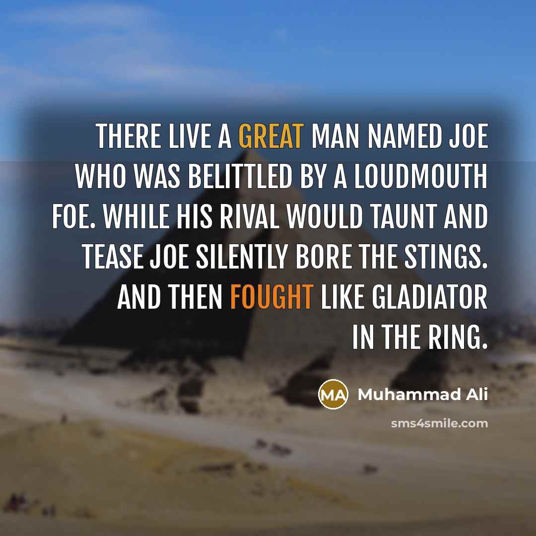 “There live a great man named Joe who was belittled by a loudmouth foe. While his rival would taunt and tease Joe silently bore the stings. And then fought like gladiator in the ring.” quote by Muhammad Ali