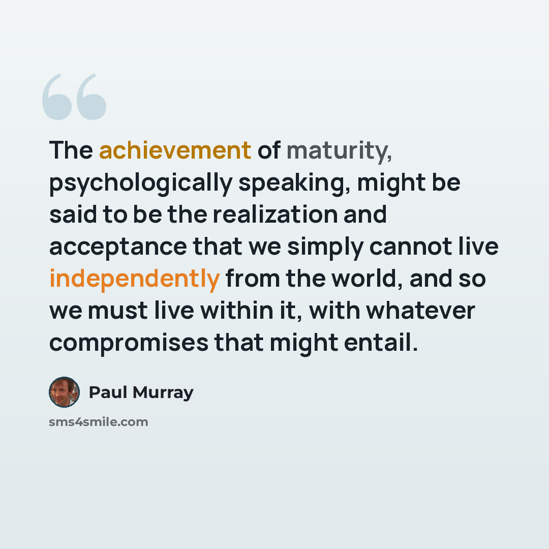 “The achievement of maturity, psychologically speaking, might be said to be the realization and acceptance that we simply cannot live independently from the world, and so we must live within it, with whatever compromises that might entail.” quote by Paul Murray