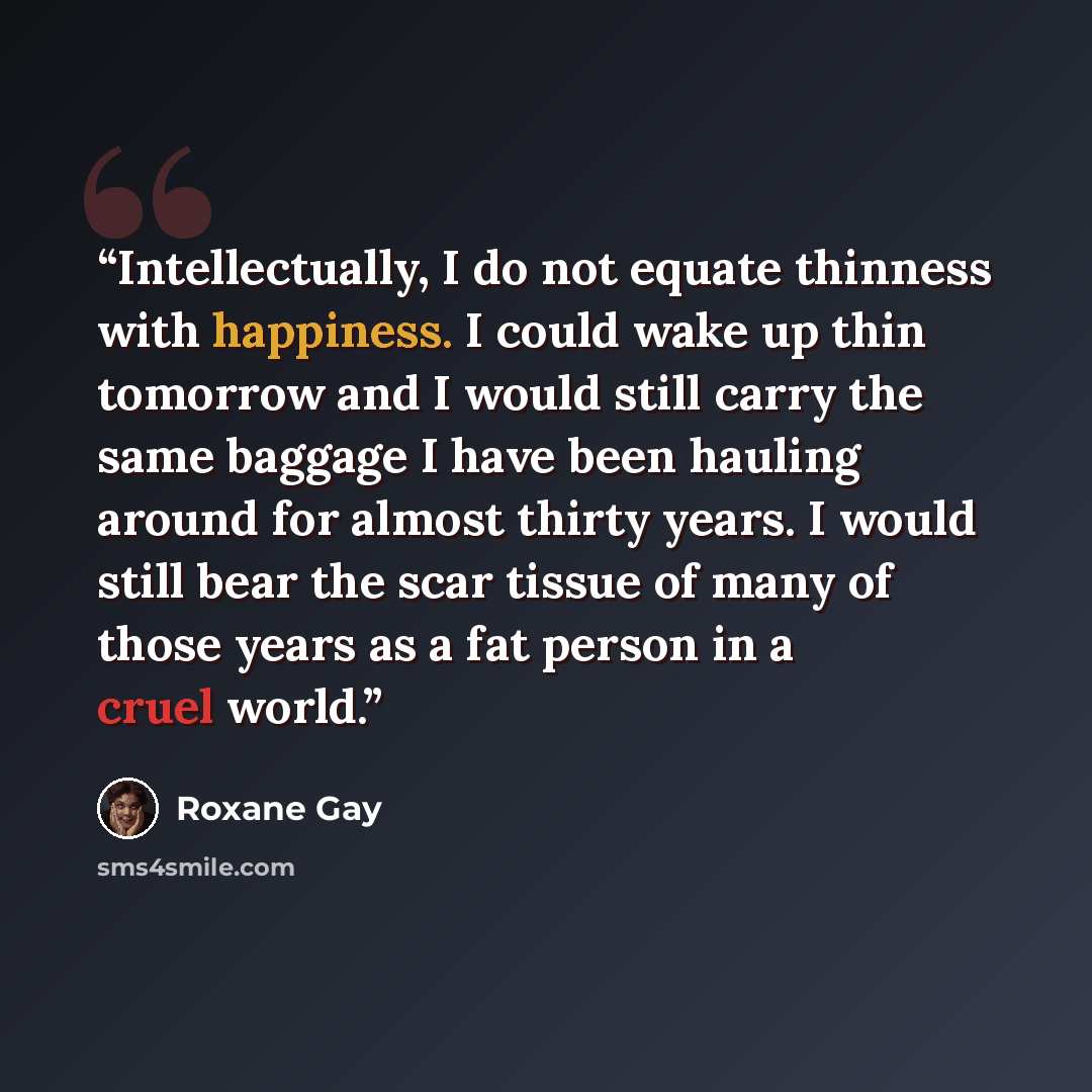 “Intellectually, I do not equate thinness with happiness. I could wake up thin tomorrow and I would still carry the same baggage I have been hauling around for almost thirty years. I would still bear the scar tissue of many of those years as a fat person in a cruel world.” quote by Roxane Gay
