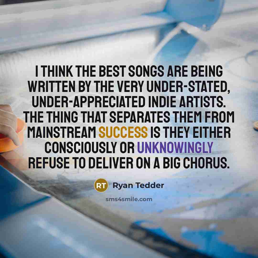 “I think the best songs are being written by the very under-stated, under-appreciated indie artists. The thing that separates them from mainstream success is they either consciously or unknowingly refuse to deliver on a big chorus.” quote by Ryan Tedder