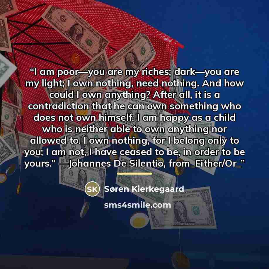 “I am poor—you are my riches; dark—you are my light; I own nothing, need nothing. And how could I own anything? After all, it is a contradiction that he can own something who does not own himself. I am happy as a child who is neither able to own anything nor allowed to. I own nothing, for I belong…” quote by Søren Kierkegaard