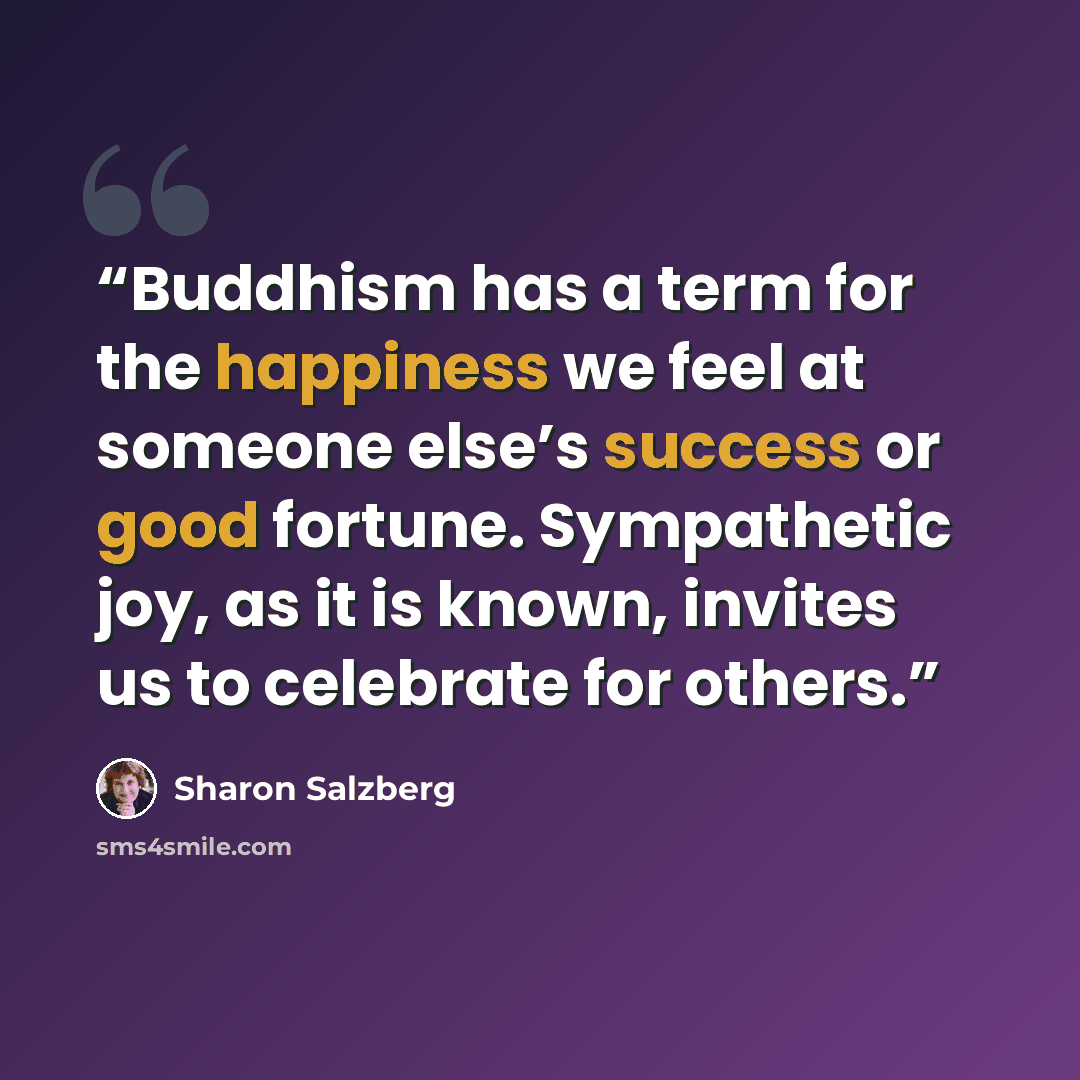 “Buddhism has a term for the happiness we feel at someone else’s success or good fortune. Sympathetic joy, as it is known, invites us to celebrate for others.” quote by Sharon Salzberg