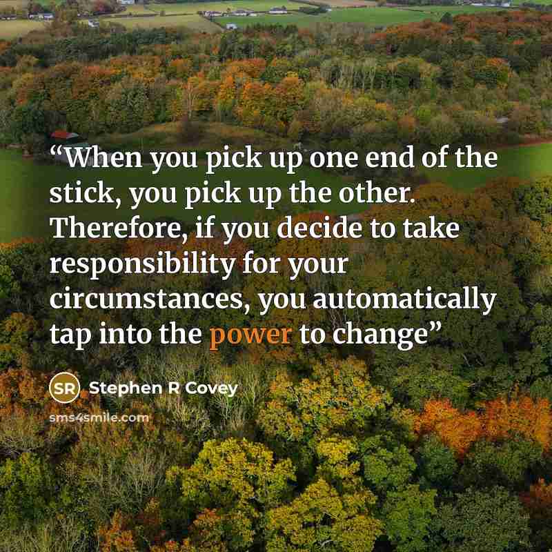 “When you pick up one end of the stick, you pick up the other. Therefore, if you decide to take responsibility for your circumstances, you automatically tap into the power to change” quote by Stephen R Covey