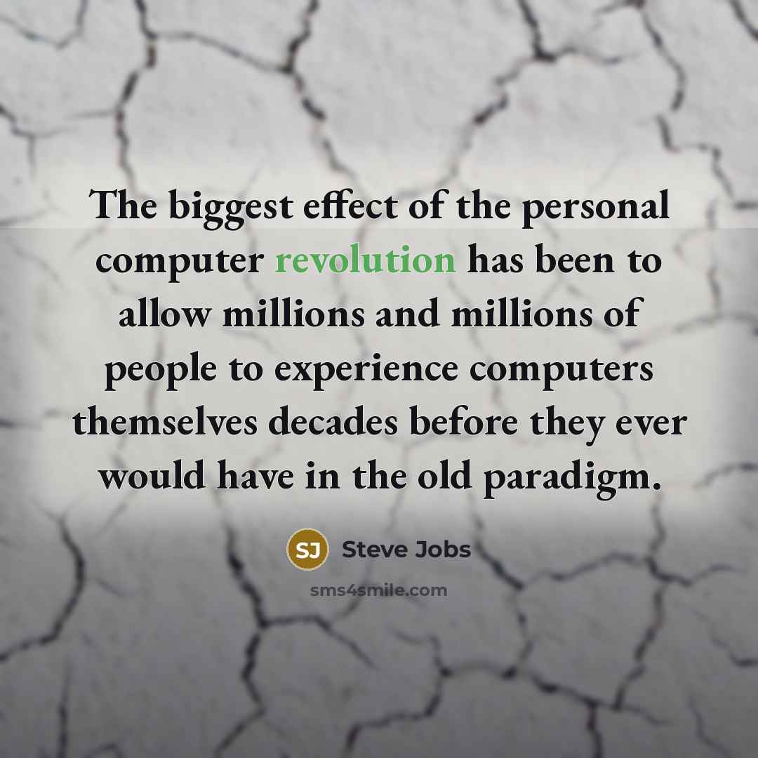 “The biggest effect of the personal computer revolution has been to allow millions and millions of people to experience computers themselves decades before they ever would have in the old paradigm.” quote by Steve Jobs