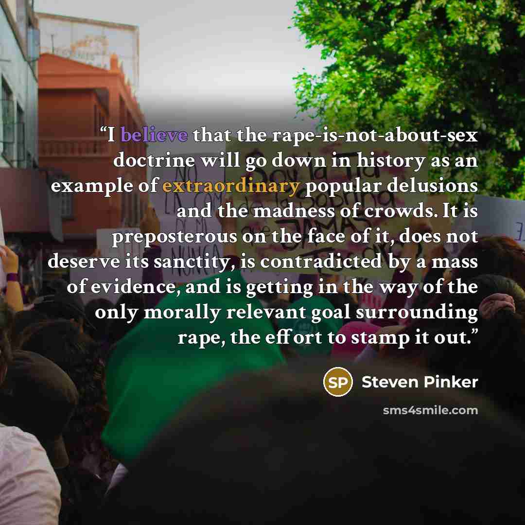 “I believe that the rape-is-not-about-sex doctrine will go down in history as an example of extraordinary popular delusions and the madness of crowds. It is preposterous on the face of it, does not deserve its sanctity, is contradicted by a mass of evidence, and is getting in the way of the only…” quote by Steven Pinker