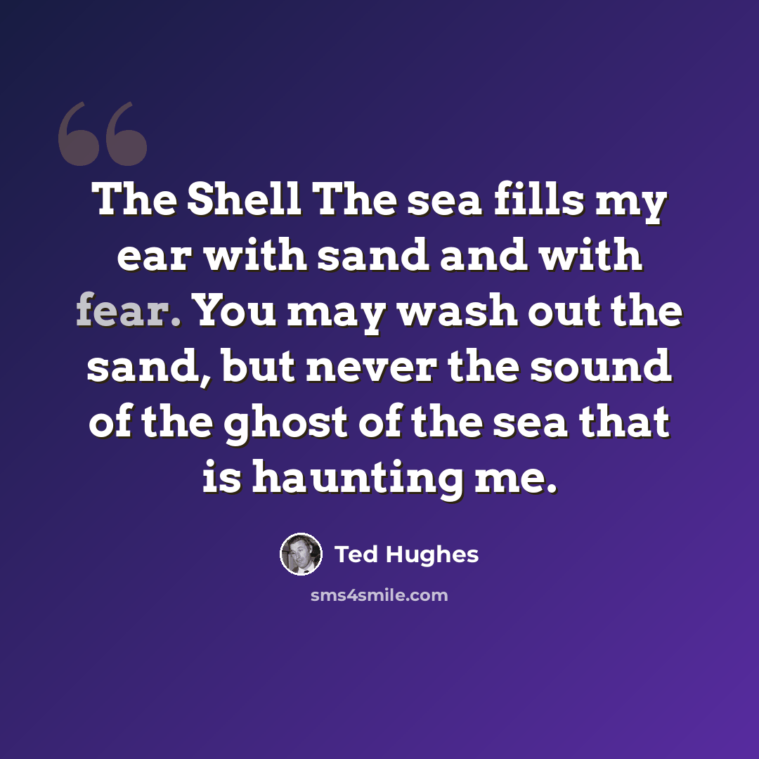 “The Shell The sea fills my ear with sand and with fear. You may wash out the sand, but never the sound of the ghost of the sea that is haunting me.” quote by Ted Hughes
