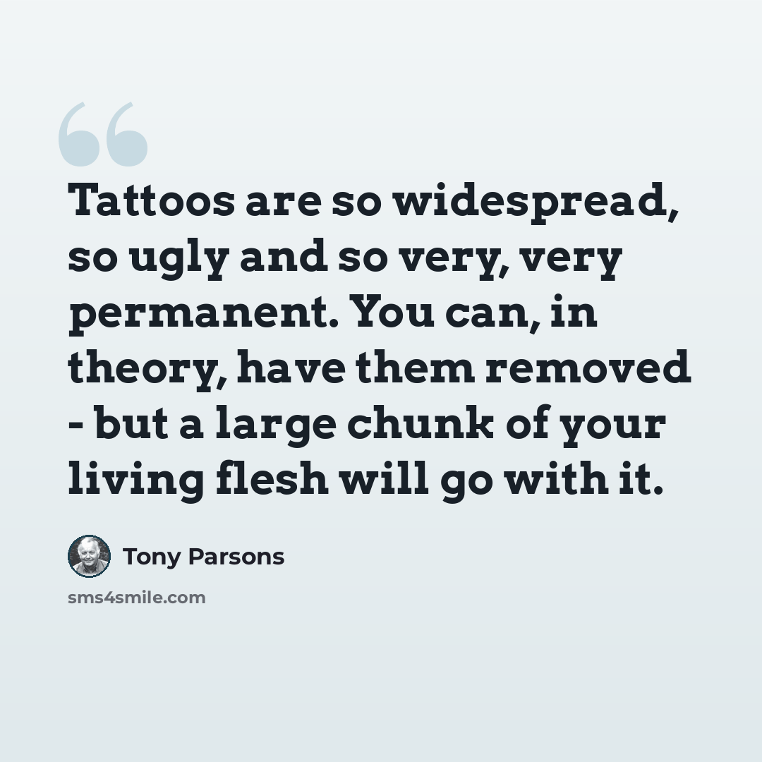 “Tattoos are so widespread, so ugly and so very, very permanent. You can, in theory, have them removed - but a large chunk of your living flesh will go with it.” quote by Tony Parsons