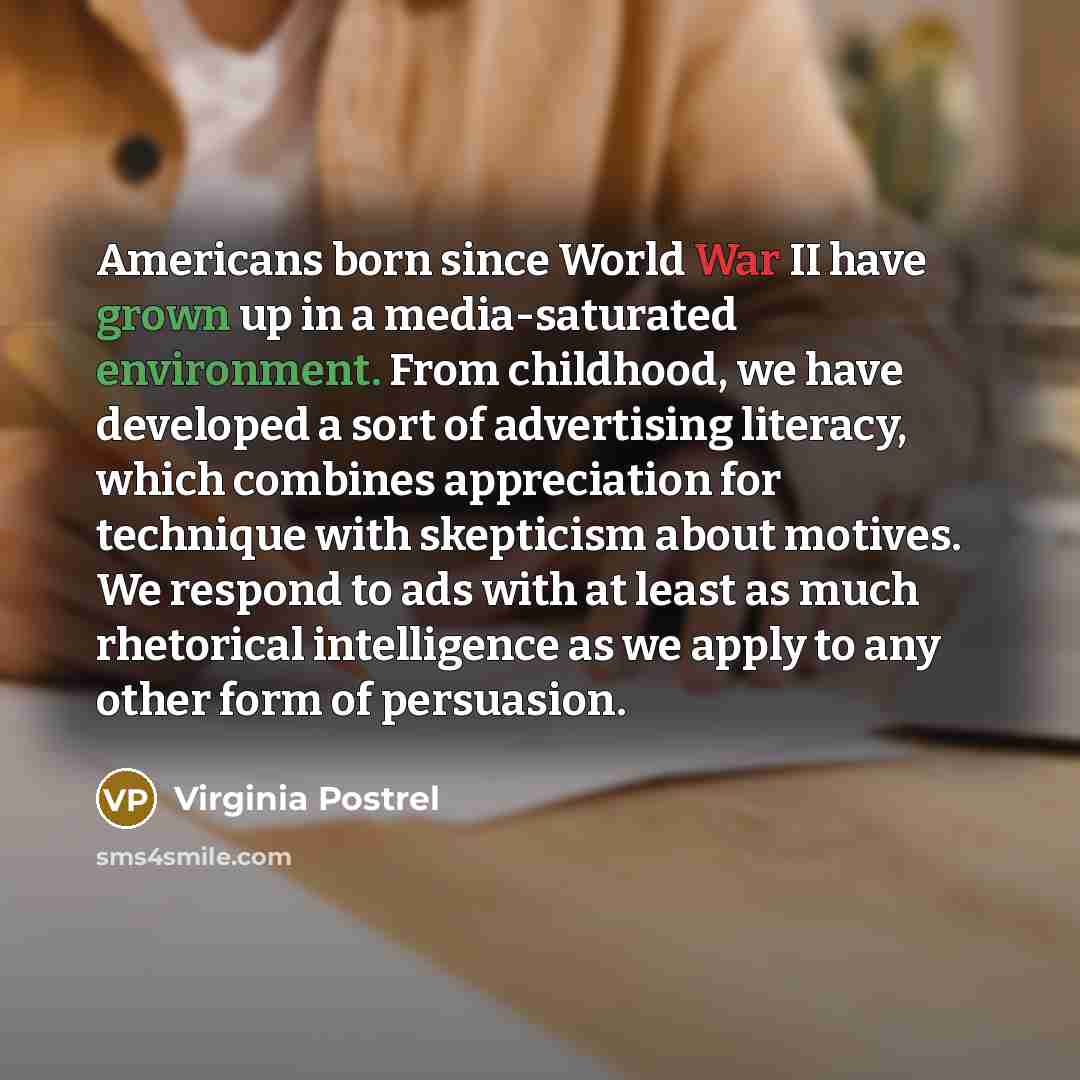 “Americans born since World War II have grown up in a media-saturated environment. From childhood, we have developed a sort of advertising literacy, which combines appreciation for technique with skepticism about motives. We respond to ads with at least as much rhetorical intelligence as we apply…” quote by Virginia Postrel