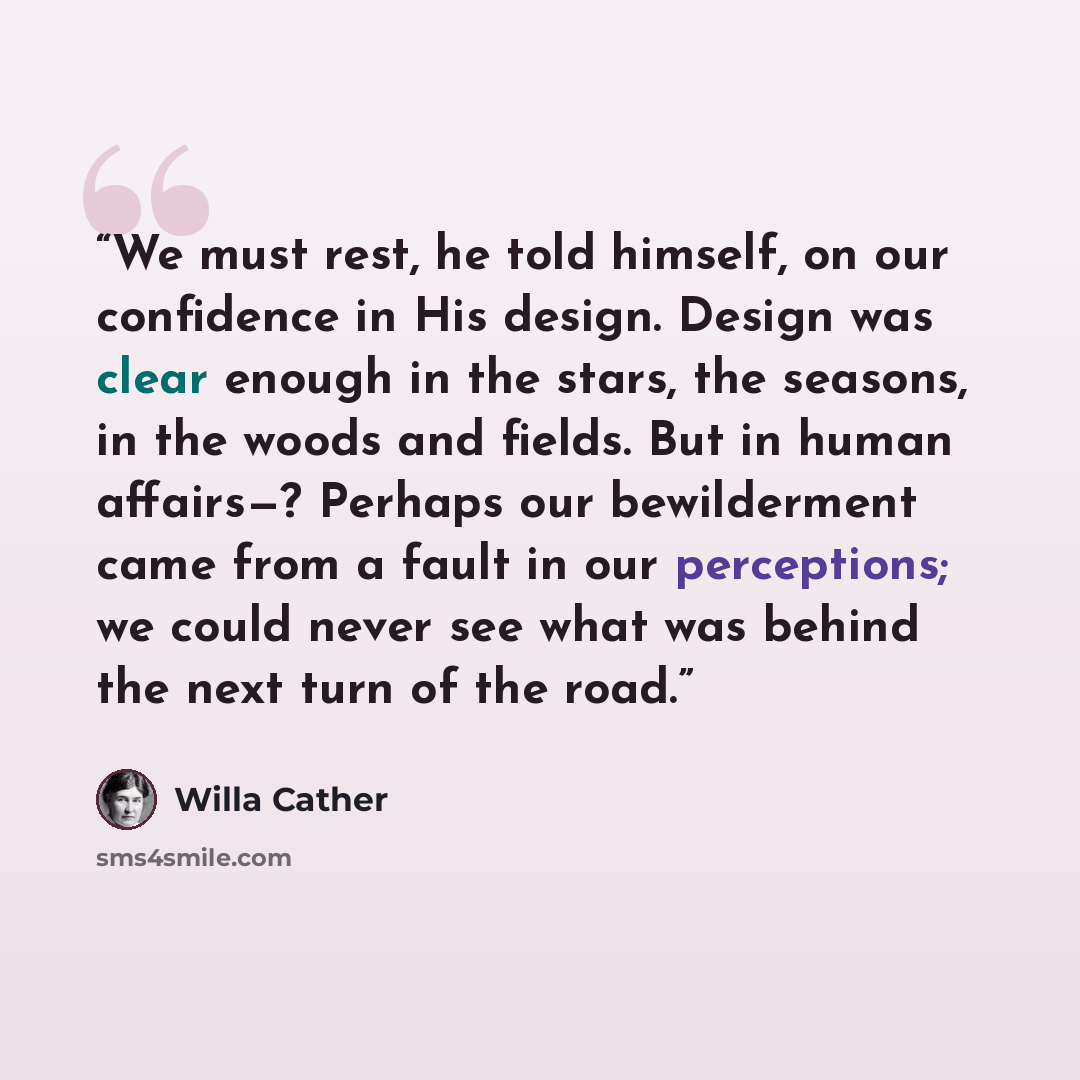 “We must rest, he told himself, on our confidence in His design. Design was clear enough in the stars, the seasons, in the woods and fields. But in human affairs—? Perhaps our bewilderment came from a fault in our perceptions; we could never see what was behind the next turn of the road.” quote by Willa Cather
