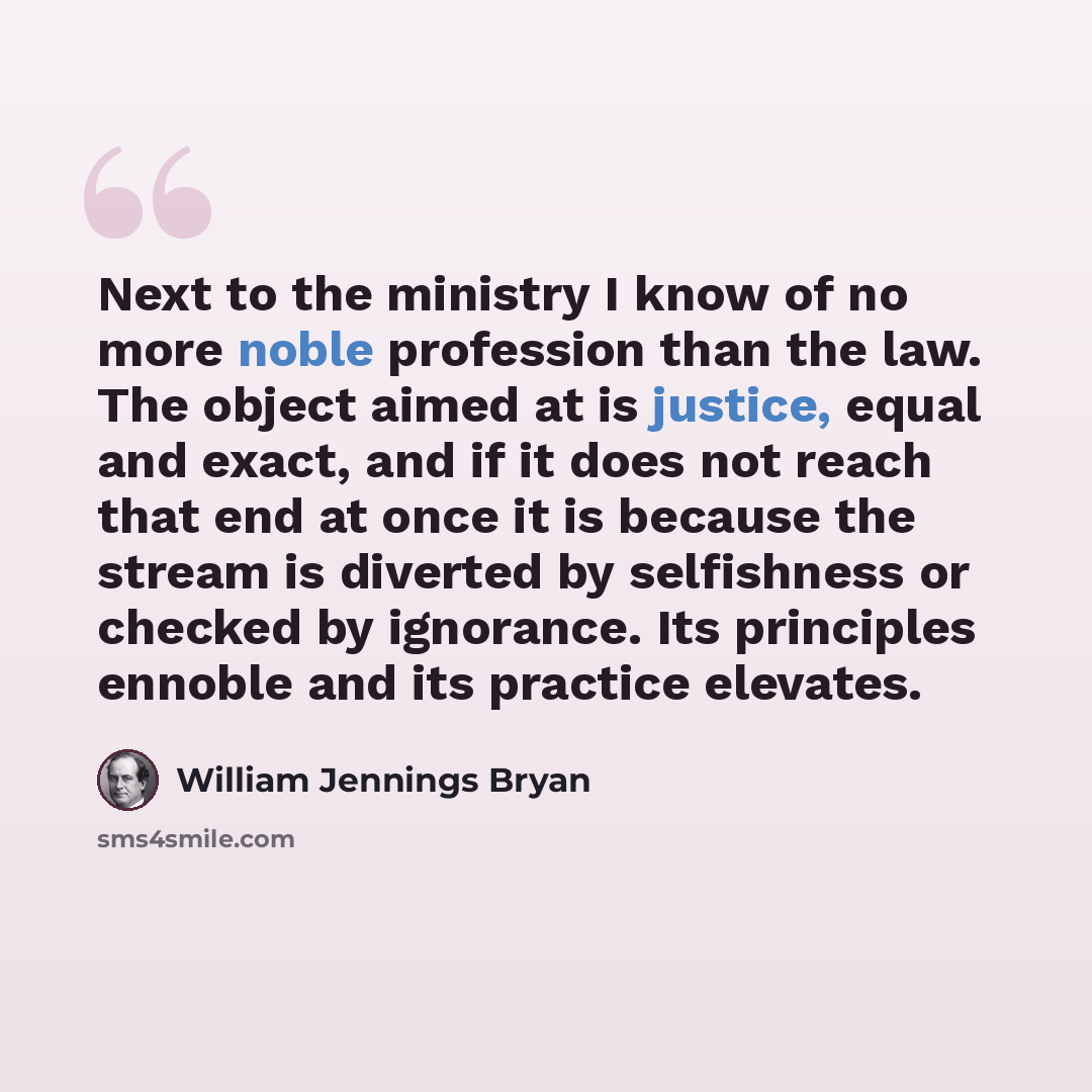 “Next to the ministry I know of no more noble profession than the law. The object aimed at is justice, equal and exact, and if it does not reach that end at once it is because the stream is diverted by selfishness or checked by ignorance. Its principles ennoble and its practice elevates.” quote by William Jennings Bryan