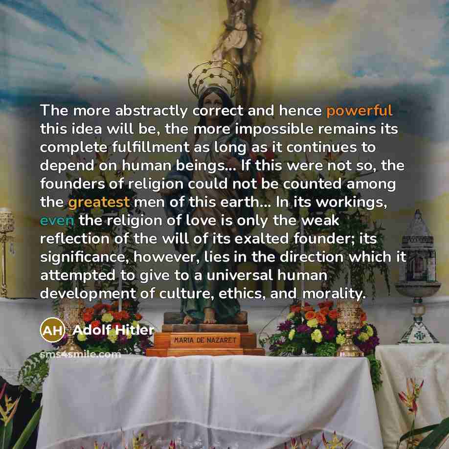 “The more abstractly correct and hence powerful this idea will be, the more impossible remains its complete fulfillment as long as it continues to depend on human beings... If this were not so, the founders of religion could not be counted among the greatest men of this earth... In its workings…” quote by Adolf Hitler