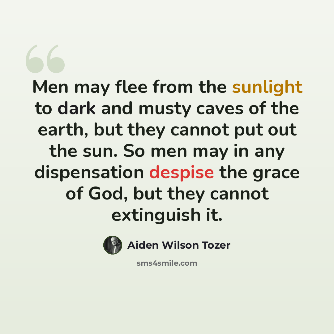 “Men may flee from the sunlight to dark and musty caves of the earth, but they cannot put out the sun. So men may in any dispensation despise the grace of God, but they cannot extinguish it.” quote by Aiden Wilson Tozer