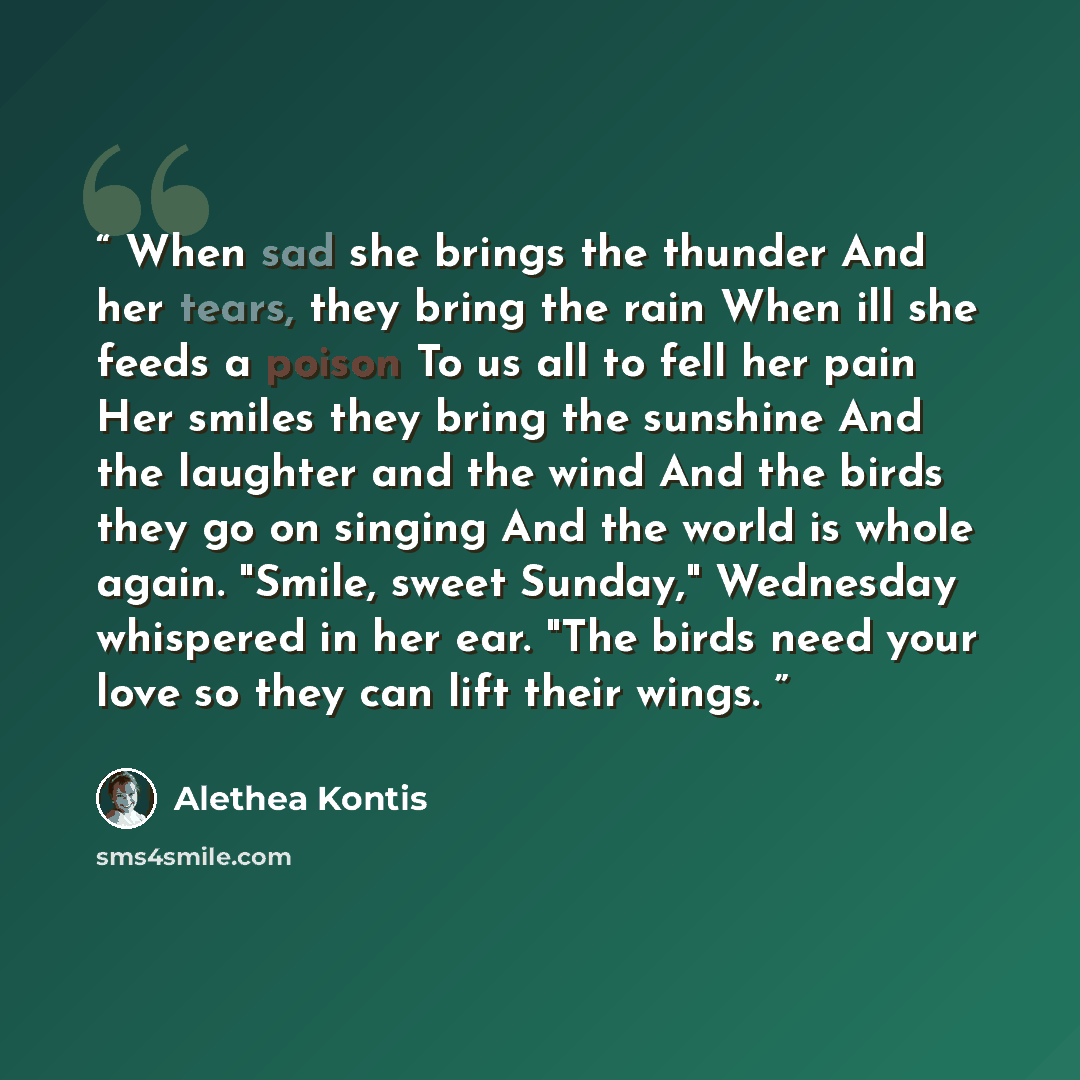 “When sad she brings the thunder And her tears, they bring the rain When ill she feeds a poison To us all to fell her pain Her smiles they bring the sunshine And the laughter and the wind And the birds they go on singing And the world is whole again. "Smile, sweet Sunday," Wednesday whispered in…” quote by Alethea Kontis