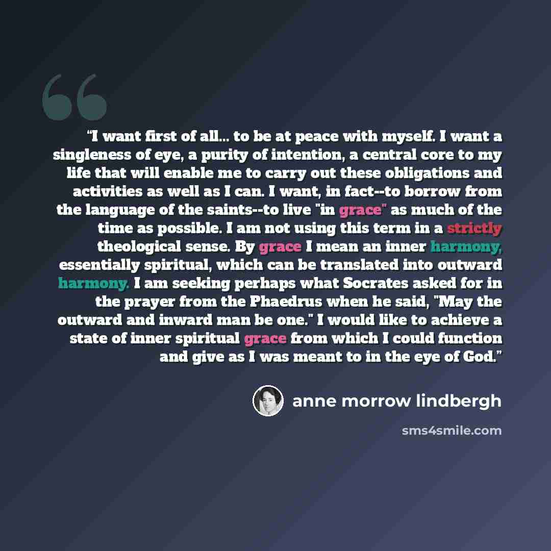 “I want first of all... to be at peace with myself. I want a singleness of eye, a purity of intention, a central core to my life that will enable me to carry out these obligations and activities as well as I can. I want, in fact--to borrow from the language of the saints--to live "in grace" as much…” quote by Anne Morrow Lindbergh