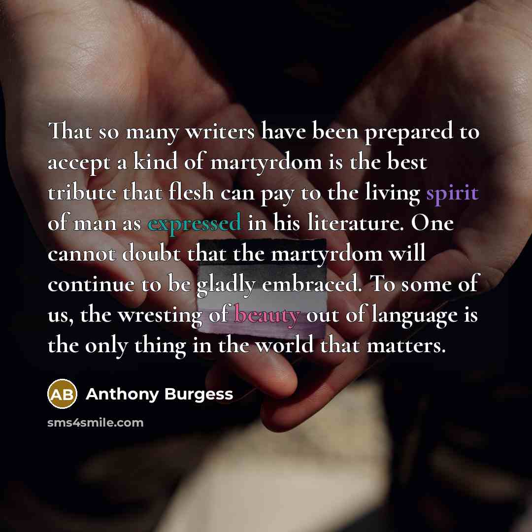 “That so many writers have been prepared to accept a kind of martyrdom is the best tribute that flesh can pay to the living spirit of man as expressed in his literature. One cannot doubt that the martyrdom will continue to be gladly embraced. To some of us, the wresting of beauty out of language is…” quote by Anthony Burgess