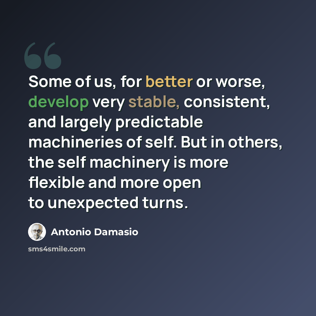 “Some of us, for better or worse, develop very stable, consistent, and largely predictable machineries of self. But in others, the self machinery is more flexible and more open to unexpected turns.” quote by Antonio Damasio
