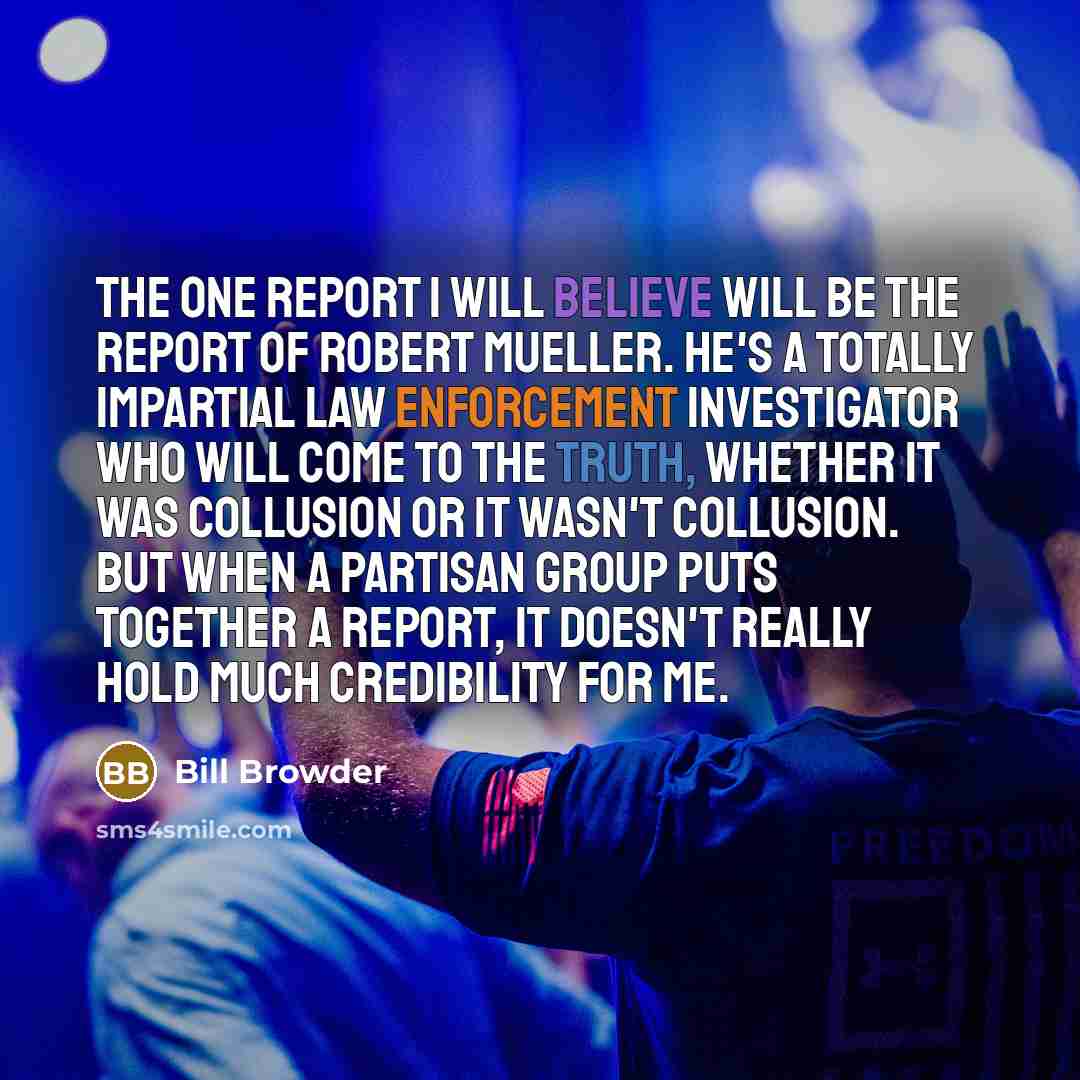 “The one report I will believe will be the report of Robert Mueller. He's a totally impartial law enforcement investigator who will come to the truth, whether it was collusion or it wasn't collusion. But when a partisan group puts together a report, it doesn't really hold much credibility for me.” quote by Bill Browder