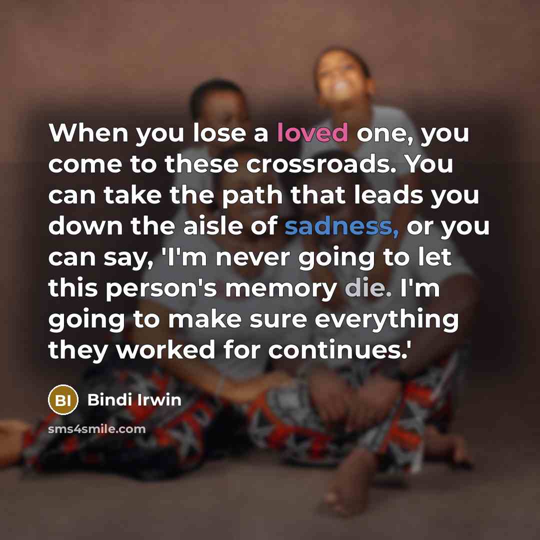 “When you lose a loved one, you come to these crossroads. You can take the path that leads you down the aisle of sadness, or you can say, 'I'm never going to let this person's memory die. I'm going to make sure everything they worked for continues.'” quote by Bindi Irwin