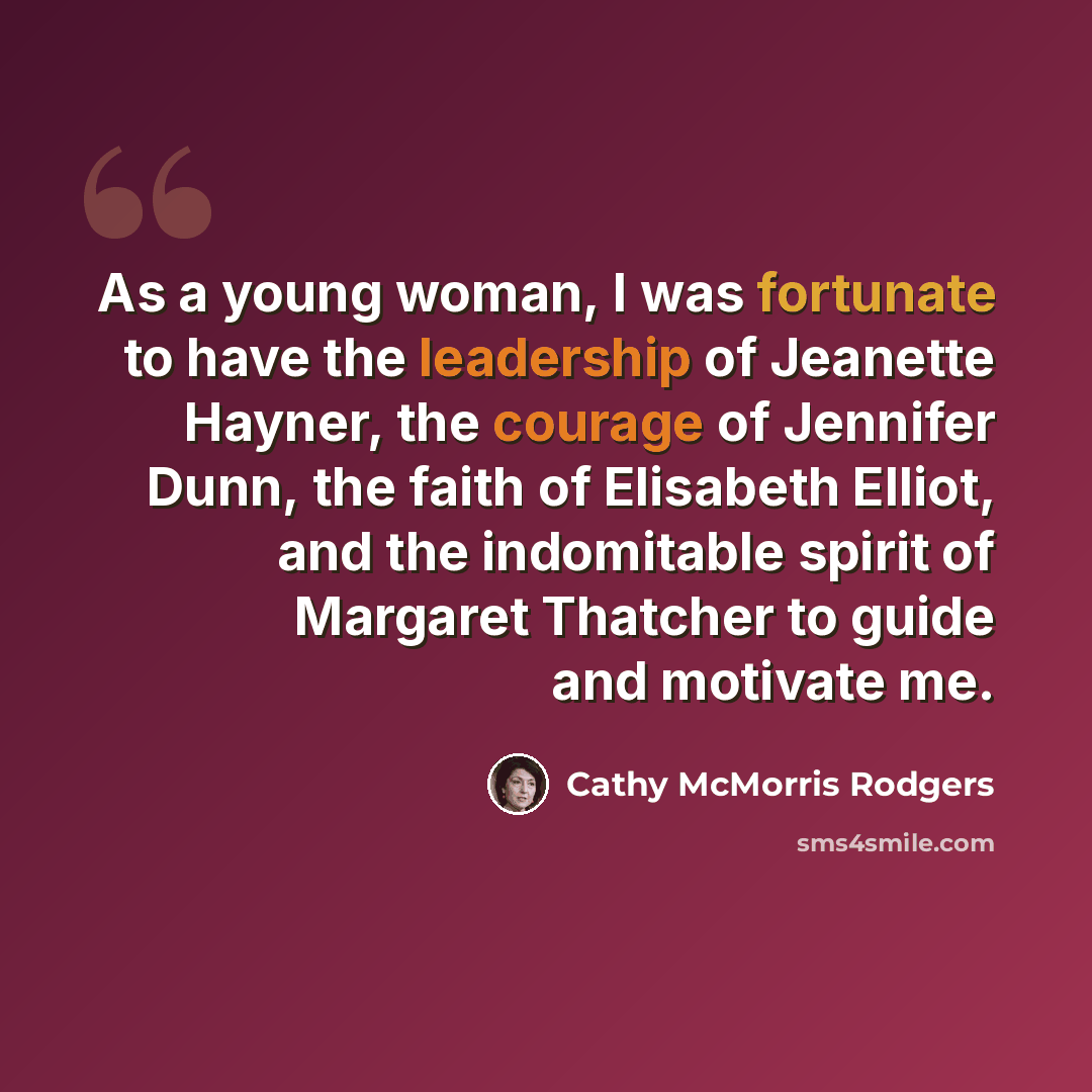“As a young woman, I was fortunate to have the leadership of Jeanette Hayner, the courage of Jennifer Dunn, the faith of Elisabeth Elliot, and the indomitable spirit of Margaret Thatcher to guide and motivate me.” quote by Cathy McMorris Rodgers
