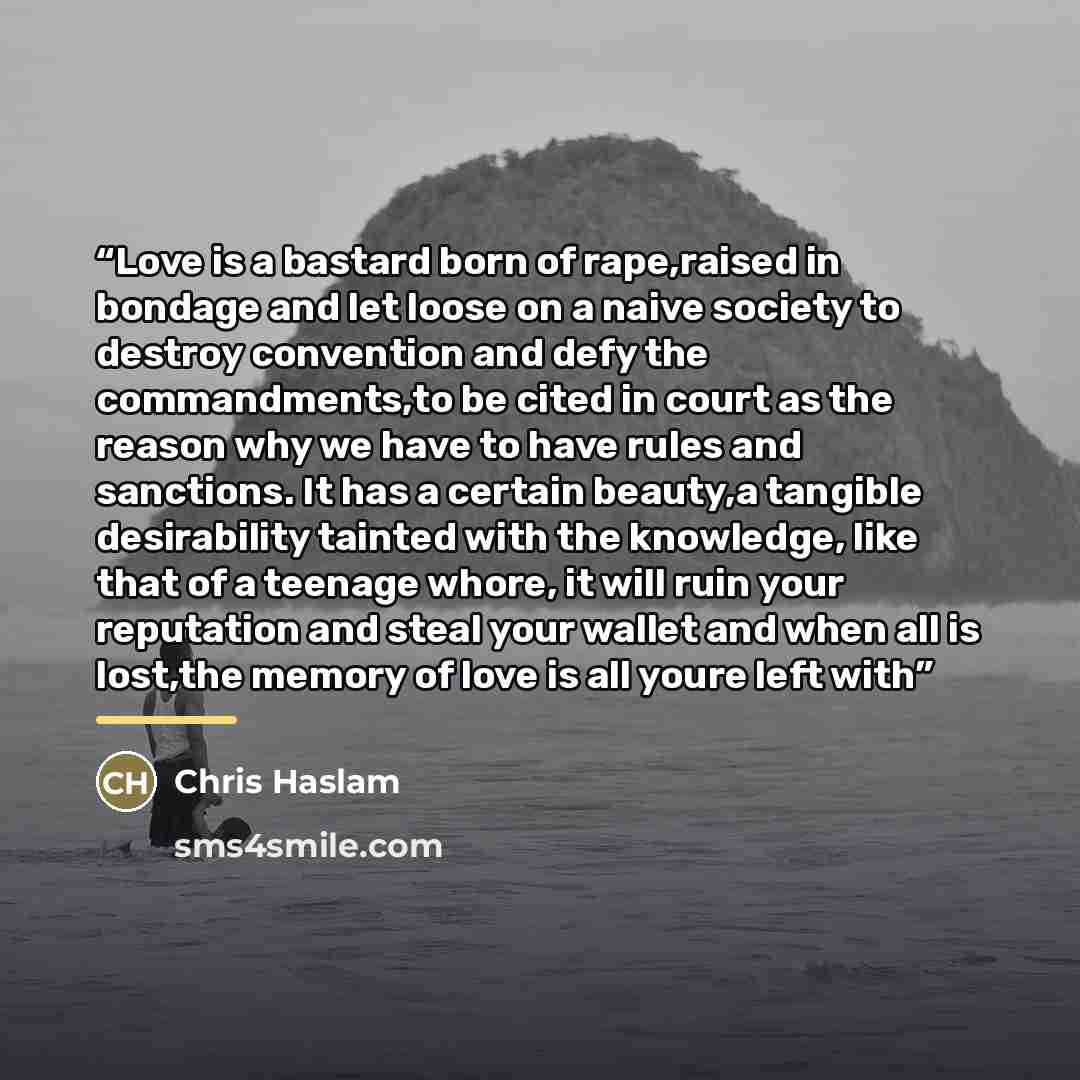 “Love is a bastard born of rape,raised in bondage and let loose on a naive society to destroy convention and defy the commandments,to be cited in court as the reason why we have to have rules and sanctions. It has a certain beauty,a tangible desirability tainted with the knowledge, like that of a…” quote by Chris Haslam