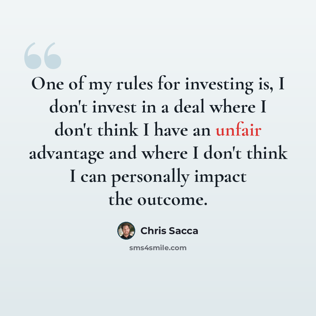 “One of my rules for investing is, I don't invest in a deal where I don't think I have an unfair advantage and where I don't think I can personally impact the outcome.” quote by Chris Sacca