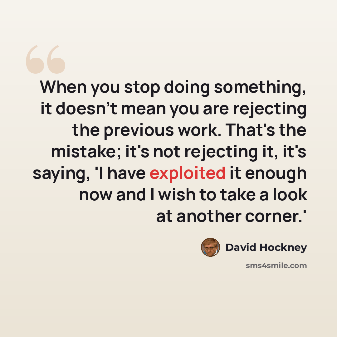 “When you stop doing something, it doesn't mean you are rejecting the previous work. That's the mistake; it's not rejecting it, it's saying, 'I have exploited it enough now and I wish to take a look at another corner.'” quote by David Hockney