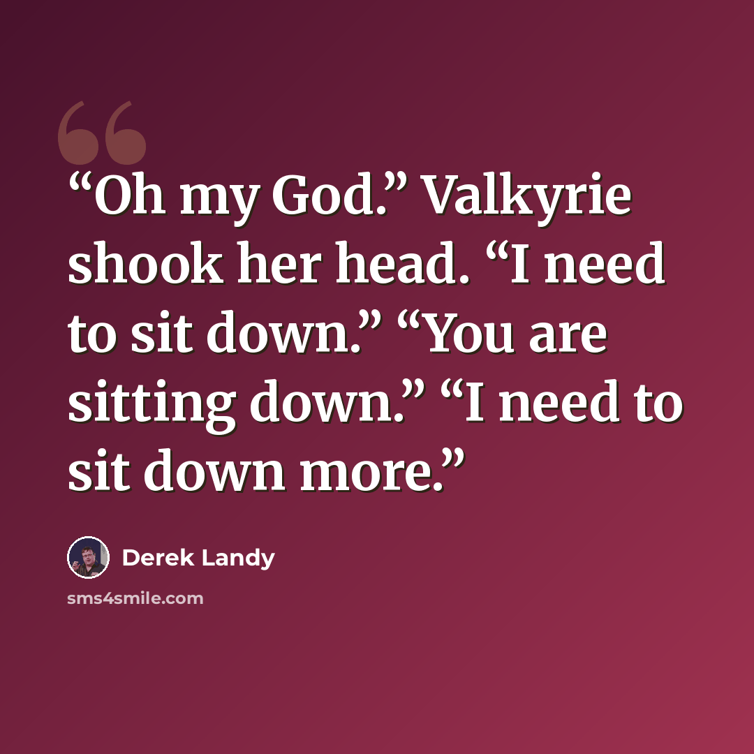 “Oh my God.” Valkyrie shook her head. “I need to sit down.” “You are sitting down.” “I need to sit down more.” quote by Derek Landy