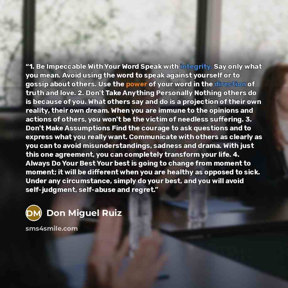 “1. Be Impeccable With Your Word Speak with integrity. Say only what you mean. Avoid using the word to speak against yourself or to gossip about others. Use the power of your word in the direction of truth and love. 2. Don't Take Anything Personally Nothing others do is because of you. What others…” quote by Don Miguel Ruiz