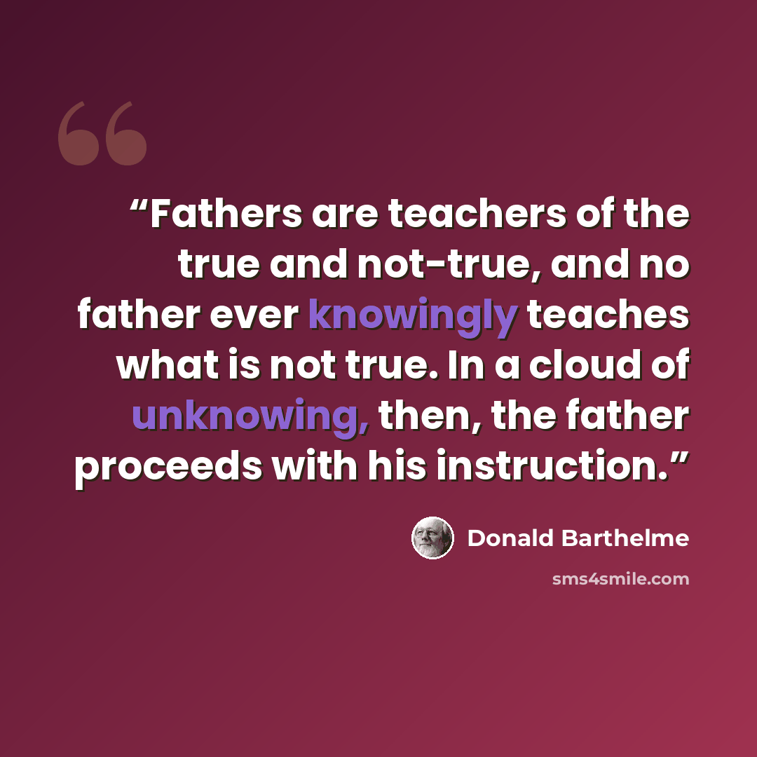 “Fathers are teachers of the true and not-true, and no father ever knowingly teaches what is not true. In a cloud of unknowing, then, the father proceeds with his instruction.” quote by Donald Barthelme