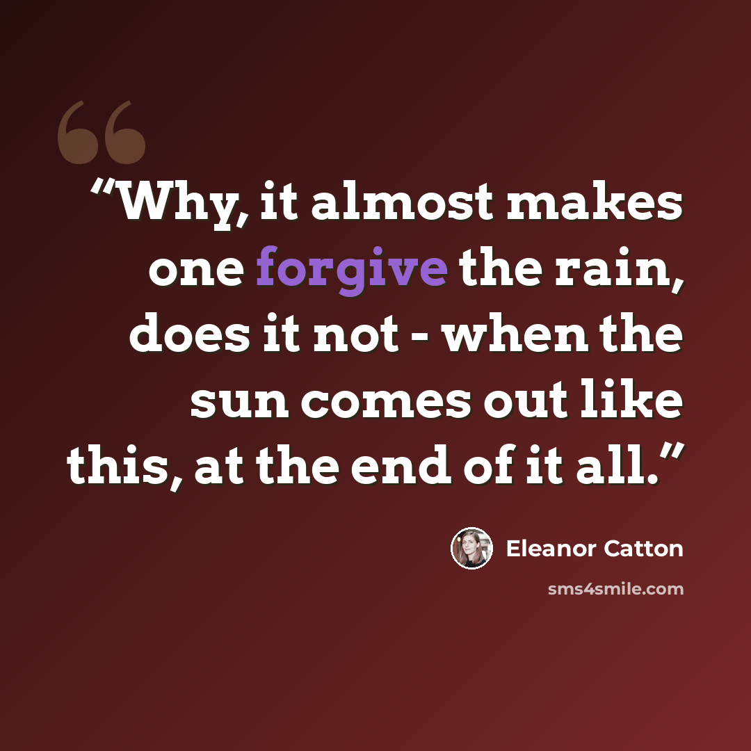 “Why, it almost makes one forgive the rain, does it not - when the sun comes out like this, at the end of it all.” quote by Eleanor Catton