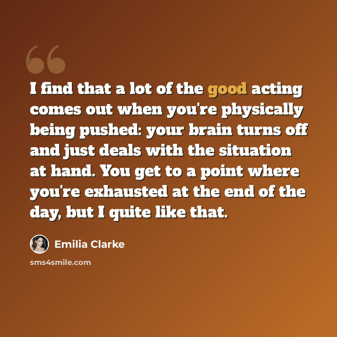 “I find that a lot of the good acting comes out when you're physically being pushed: your brain turns off and just deals with the situation at hand. You get to a point where you're exhausted at the end of the day, but I quite like that.” quote by Emilia Clarke