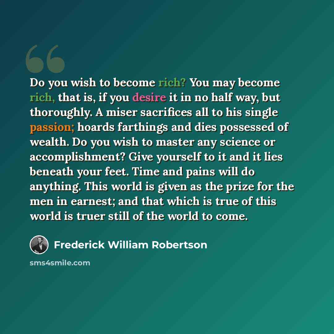 “Do you wish to become rich? You may become rich, that is, if you desire it in no half way, but thoroughly. A miser sacrifices all to his single passion; hoards farthings and dies possessed of wealth. Do you wish to master any science or accomplishment? Give yourself to it and it lies beneath your…” quote by Frederick William Robertson