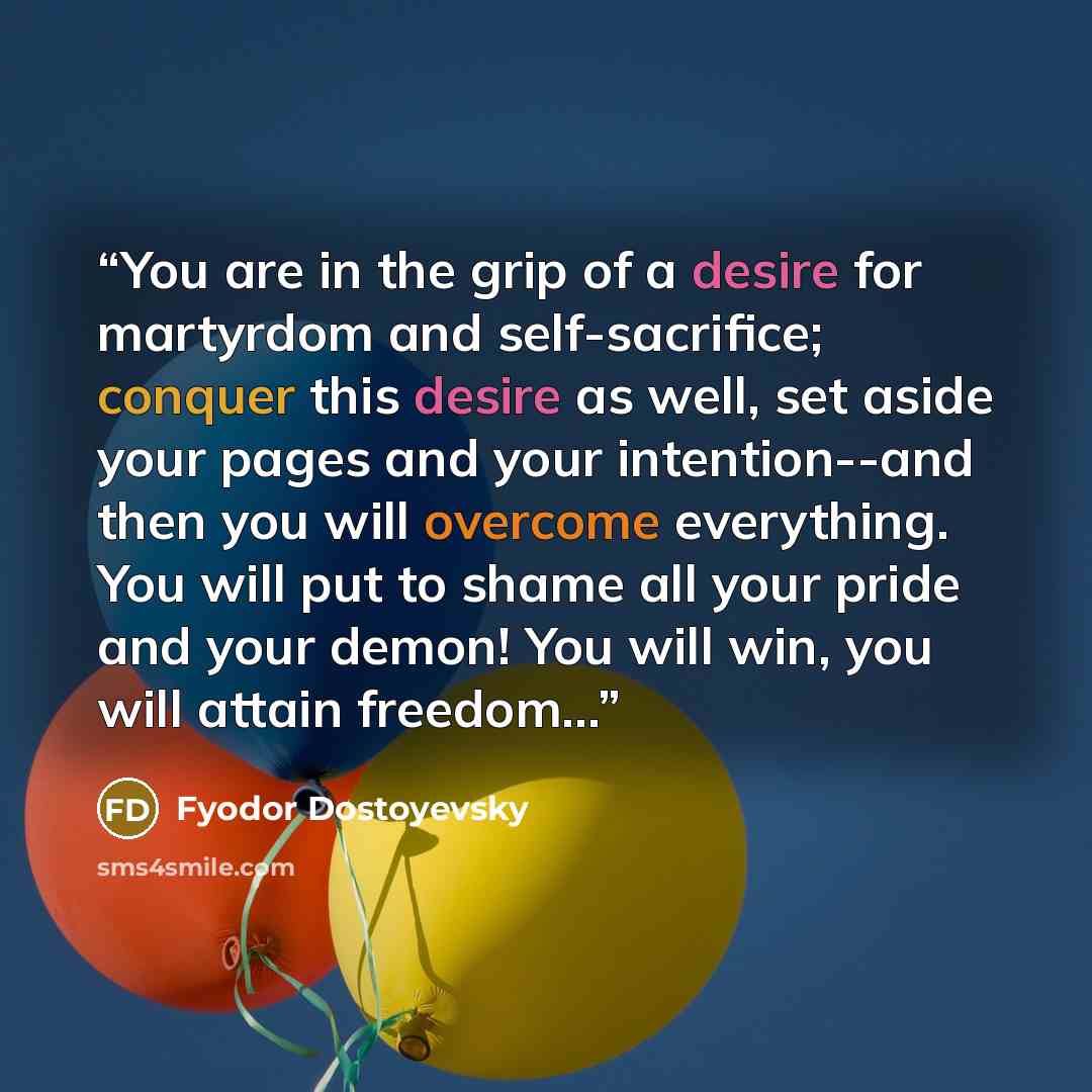“You are in the grip of a desire for martyrdom and self-sacrifice; conquer this desire as well, set aside your pages and your intention--and then you will overcome everything. You will put to shame all your pride and your demon! You will win, you will attain freedom...” quote by Fyodor Dostoyevsky