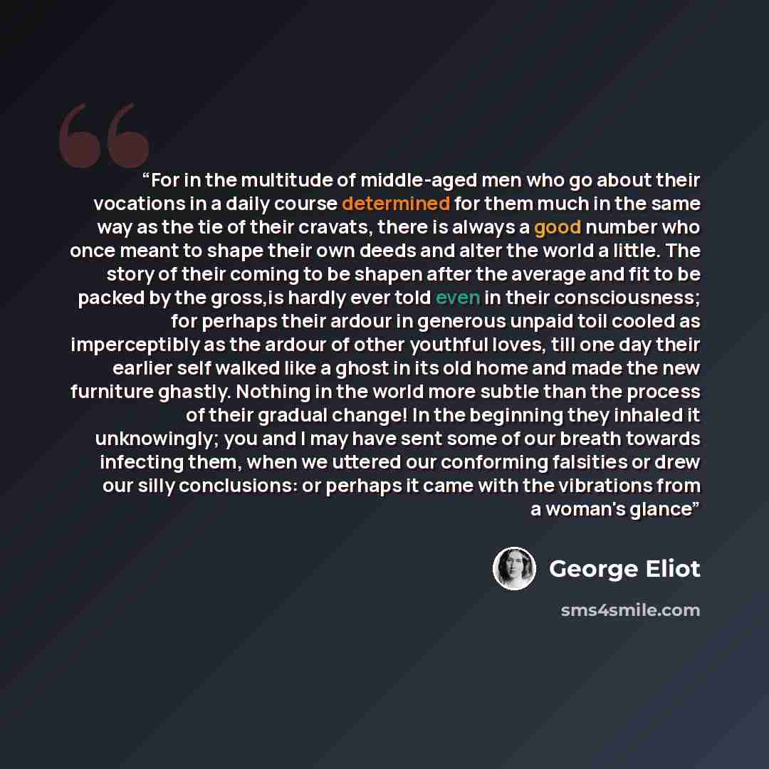 “For in the multitude of middle-aged men who go about their vocations in a daily course determined for them much in the same way as the tie of their cravats, there is always a good number who once meant to shape their own deeds and alter the world a little. The story of their coming to be shapen…” quote by George Eliot