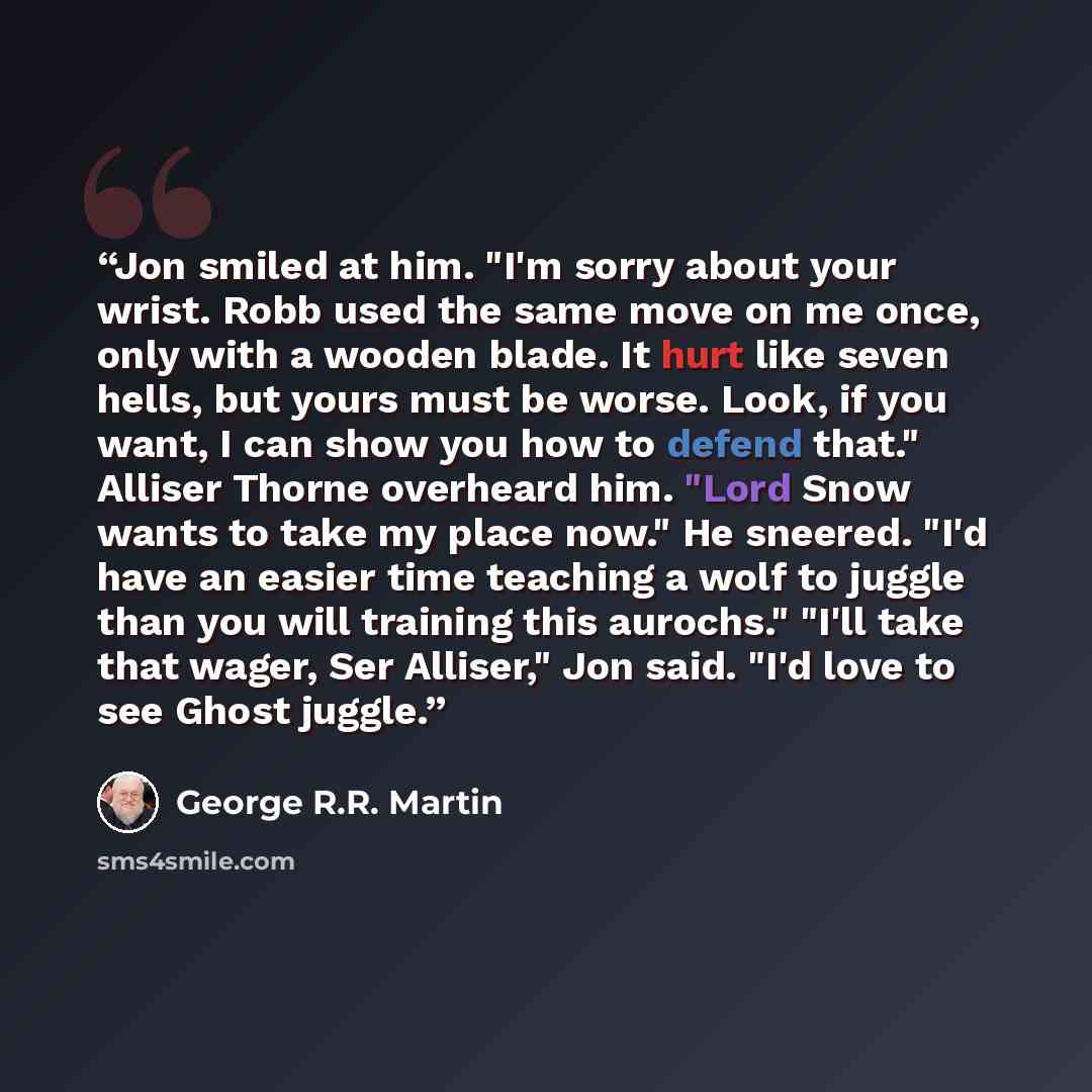 “Jon smiled at him. "I'm sorry about your wrist. Robb used the same move on me once, only with a wooden blade. It hurt like seven hells, but yours must be worse. Look, if you want, I can show you how to defend that." Alliser Thorne overheard him. "Lord Snow wants to take my place now." He sneered…” quote by George R.R. Martin