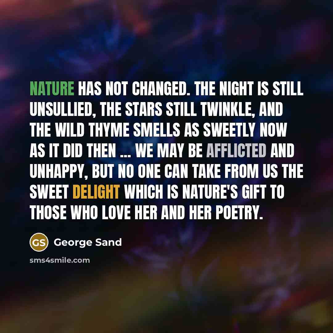 “nature has not changed. The night is still unsullied, the stars still twinkle, and the wild thyme smells as sweetly now as it did then ... We may be afflicted and unhappy, but no one can take from us the sweet delight which is nature's gift to those who love her and her poetry.” quote by George Sand