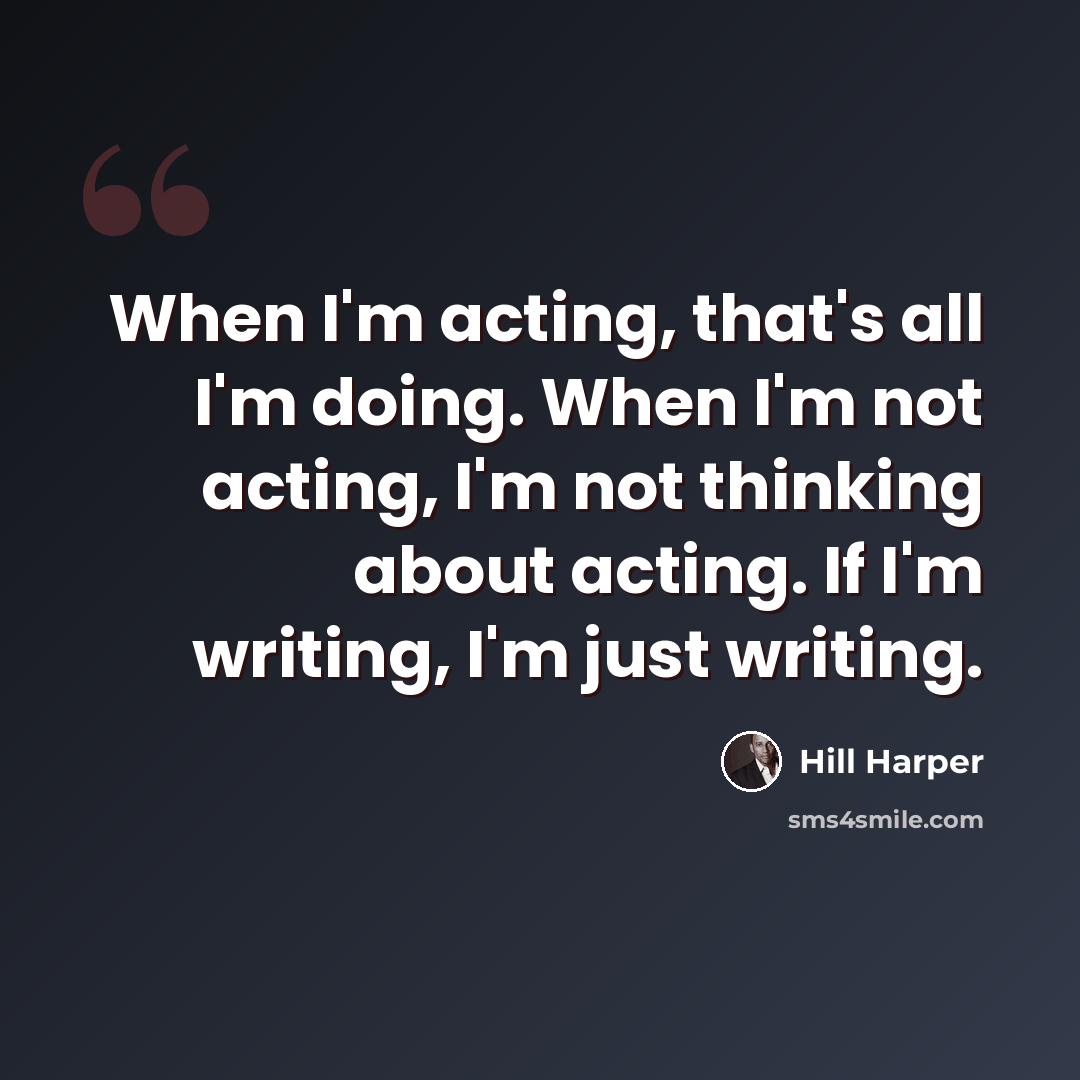 “When I'm acting, that's all I'm doing. When I'm not acting, I'm not thinking about acting. If I'm writing, I'm just writing.” quote by Hill Harper