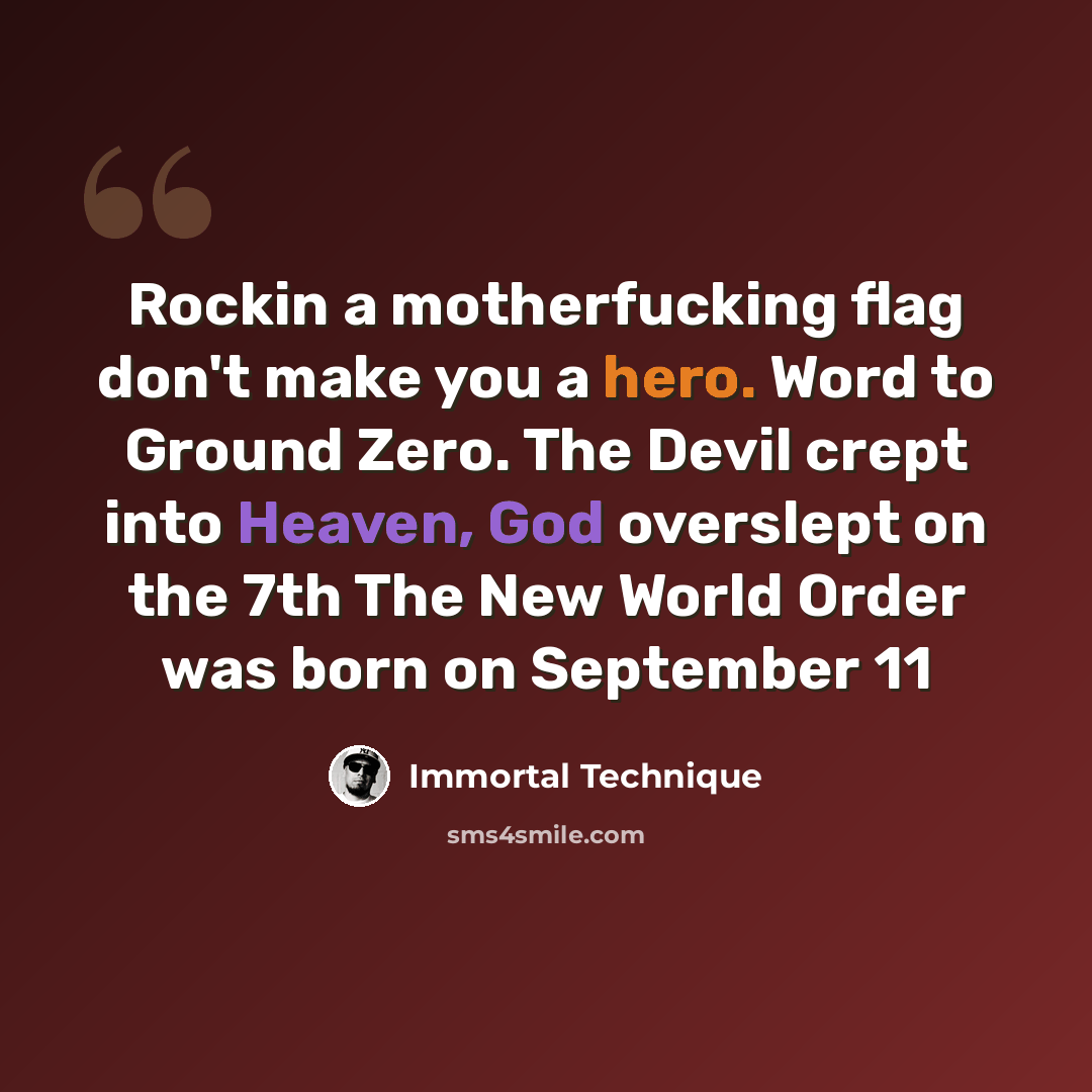“Rockin a motherfucking flag don't make you a hero. Word to Ground Zero. The Devil crept into Heaven, God overslept on the 7th The New World Order was born on September 11” quote by Immortal Technique