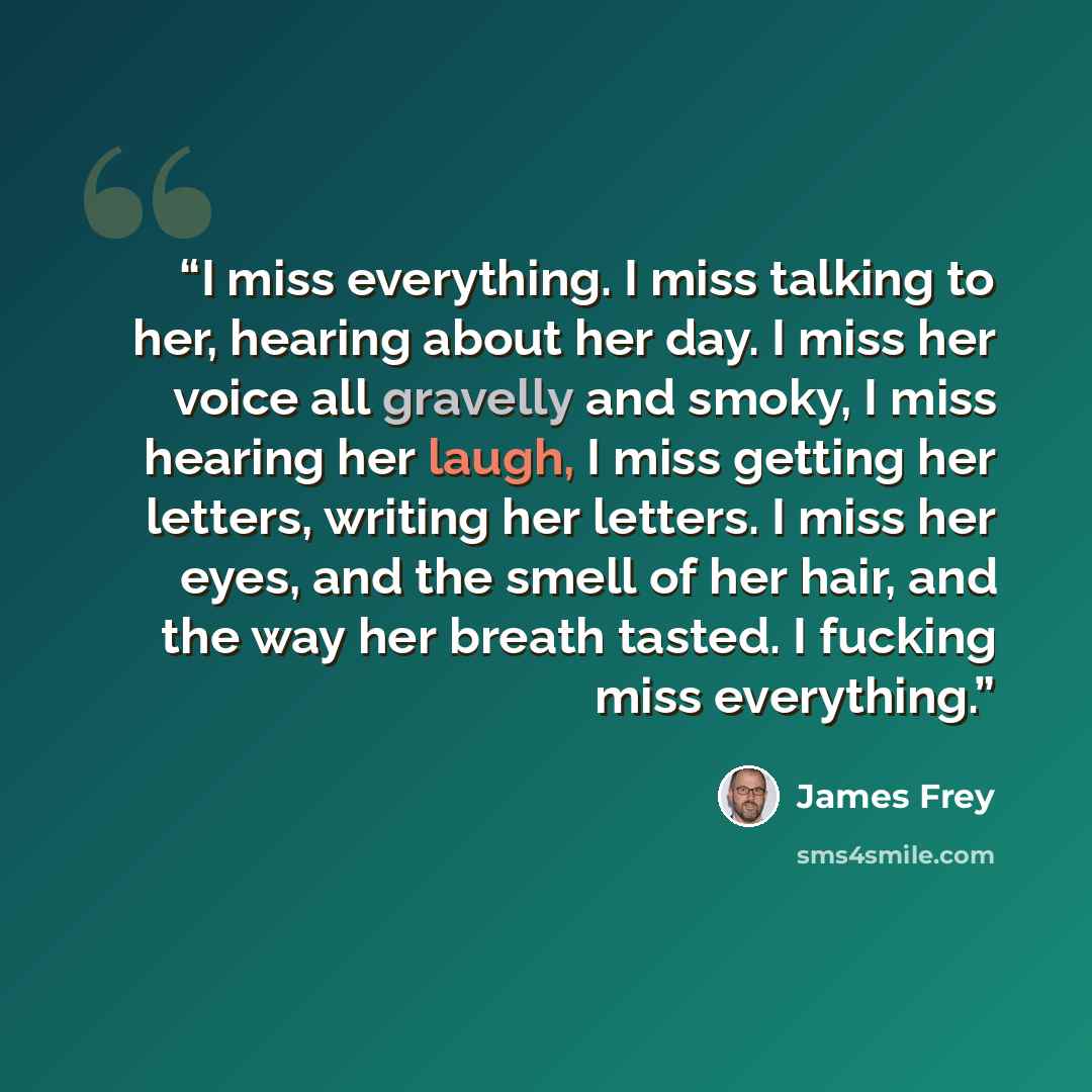 “I miss everything. I miss talking to her, hearing about her day. I miss her voice all gravelly and smoky, I miss hearing her laugh, I miss getting her letters, writing her letters. I miss her eyes, and the smell of her hair, and the way her breath tasted. I fucking miss everything.” quote by James Frey