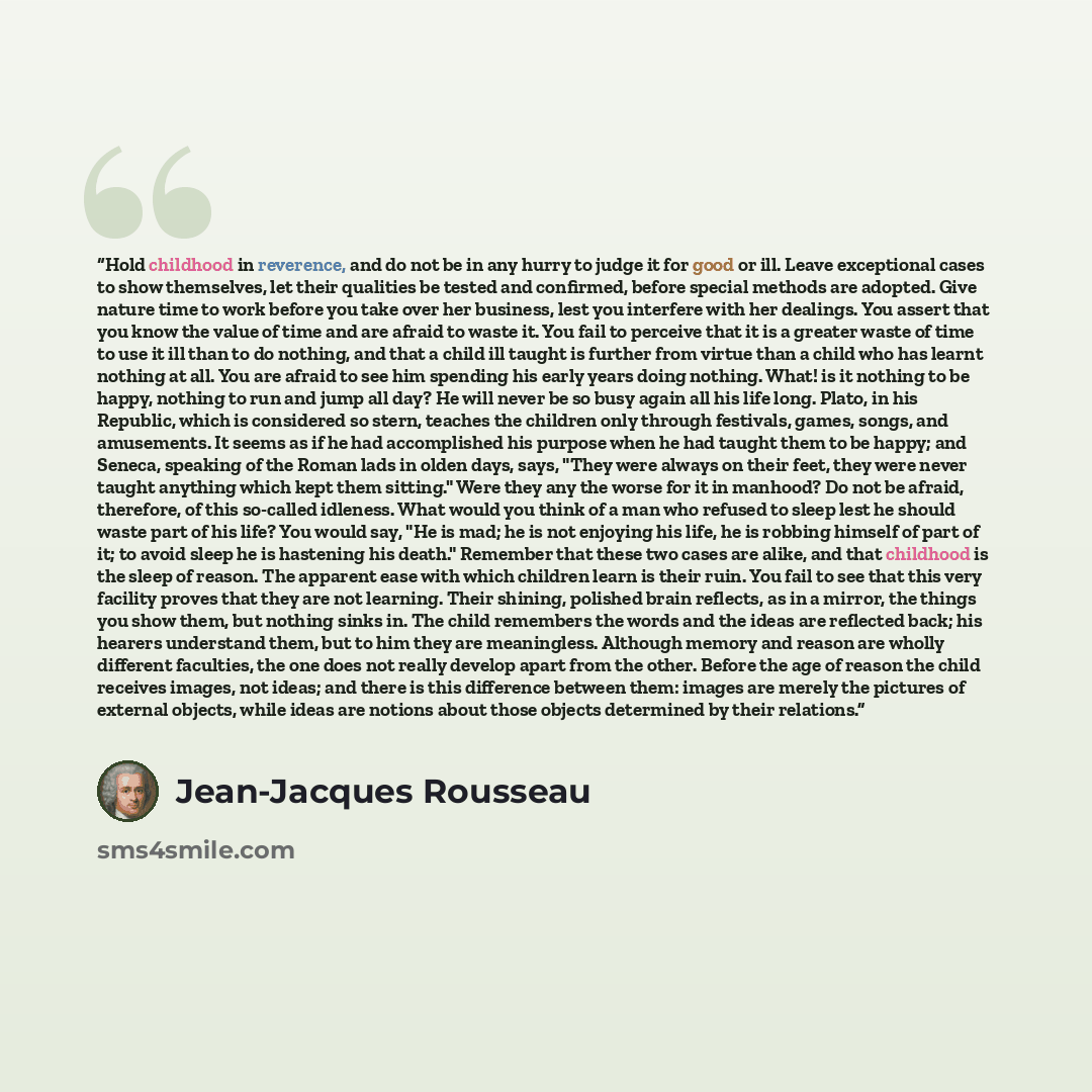 “Hold childhood in reverence, and do not be in any hurry to judge it for good or ill. Leave exceptional cases to show themselves, let their qualities be tested and confirmed, before special methods are adopted. Give nature time to work before you take over her business, lest you interfere with her…” quote by Jean-Jacques Rousseau