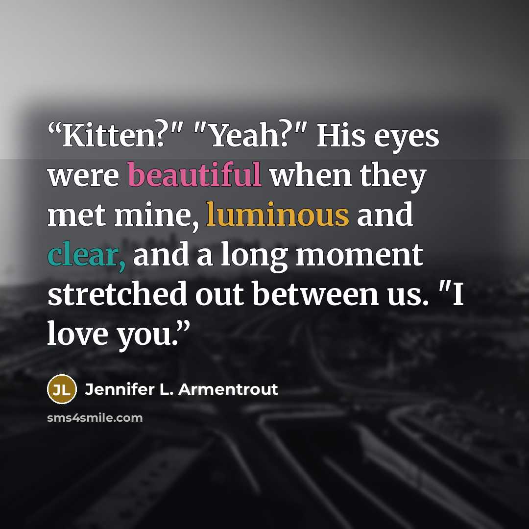 “Kitten?" "Yeah?" His eyes were beautiful when they met mine, luminous and clear, and a long moment stretched out between us. "I love you.” quote by Jennifer L. Armentrout