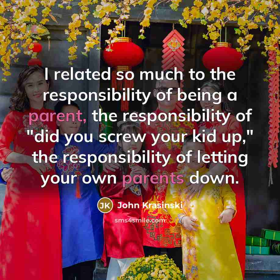 “I related so much to the responsibility of being a parent, the responsibility of "did you screw your kid up," the responsibility of letting your own parents down.” quote by John Krasinski
