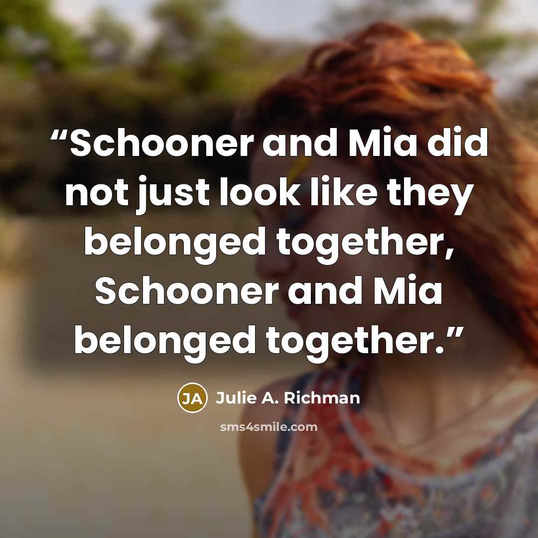 “Schooner and Mia did not just look like they belonged together, Schooner and Mia belonged together.” quote by Julie A. Richman