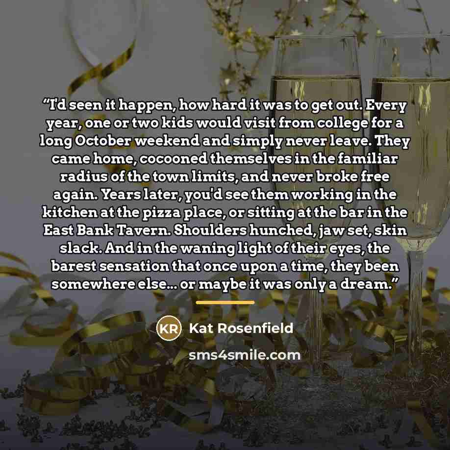 “I'd seen it happen, how hard it was to get out. Every year, one or two kids would visit from college for a long October weekend and simply never leave. They came home, cocooned themselves in the familiar radius of the town limits, and never broke free again. Years later, you'd see them working in…” quote by Kat Rosenfield